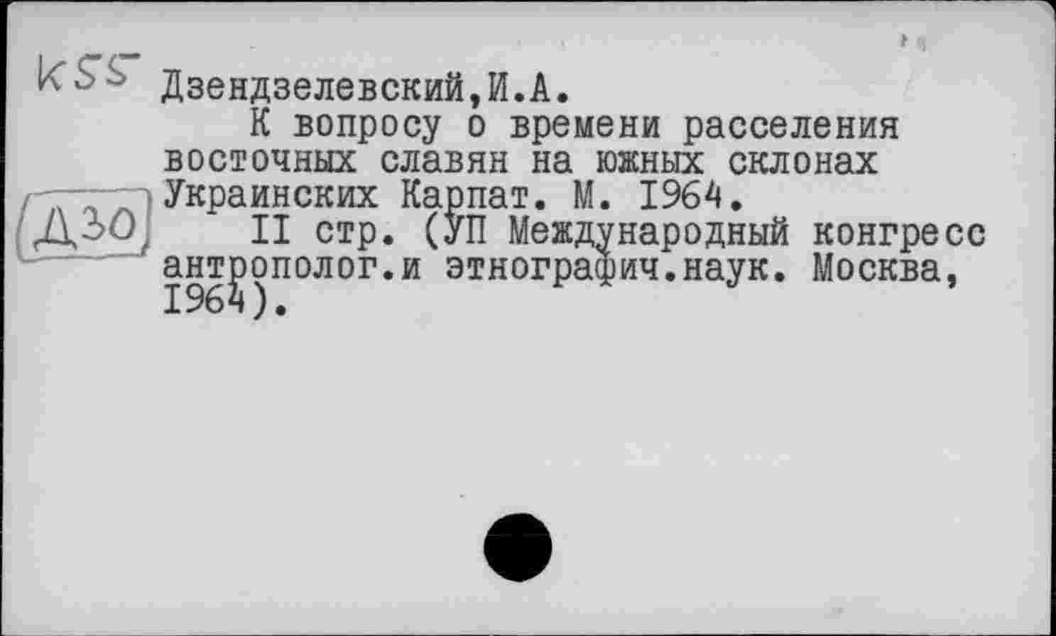 ﻿■ Дзендзелевский,И.А.
К вопросу о времени расселения восточных славян на южных склонах Украинских Карпат. М. 1964.
ДЗО- II стр. (УП Международный конгресс антрополог.и этнографии.наук. Москва,